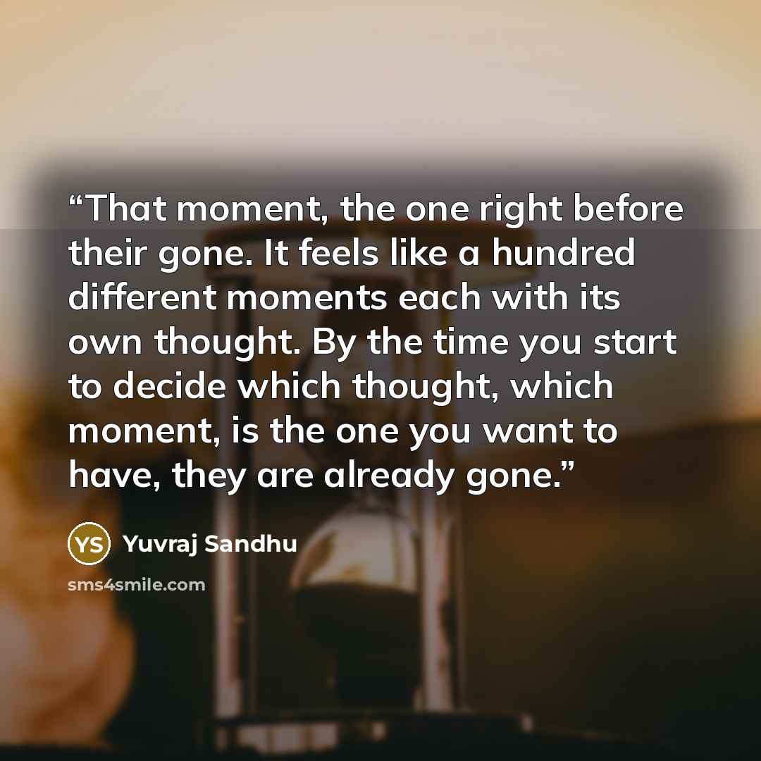 “That moment, the one right before their gone. It feels like a hundred different moments each with its own thought. By the time you start to decide which thought, which moment, is the one you want to have, they are already gone.” quote by Yuvraj Sandhu