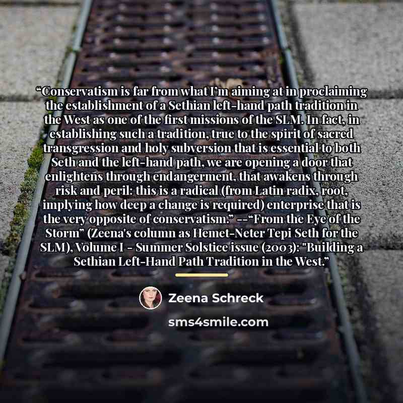 “Conservatism is far from what I’m aiming at in proclaiming the establishment of a Sethian left-hand path tradition in the West as one of the first missions of the SLM. In fact, in establishing such a tradition, true to the spirit of sacred transgression and holy subversion that is essential to…” quote by Zeena Schreck