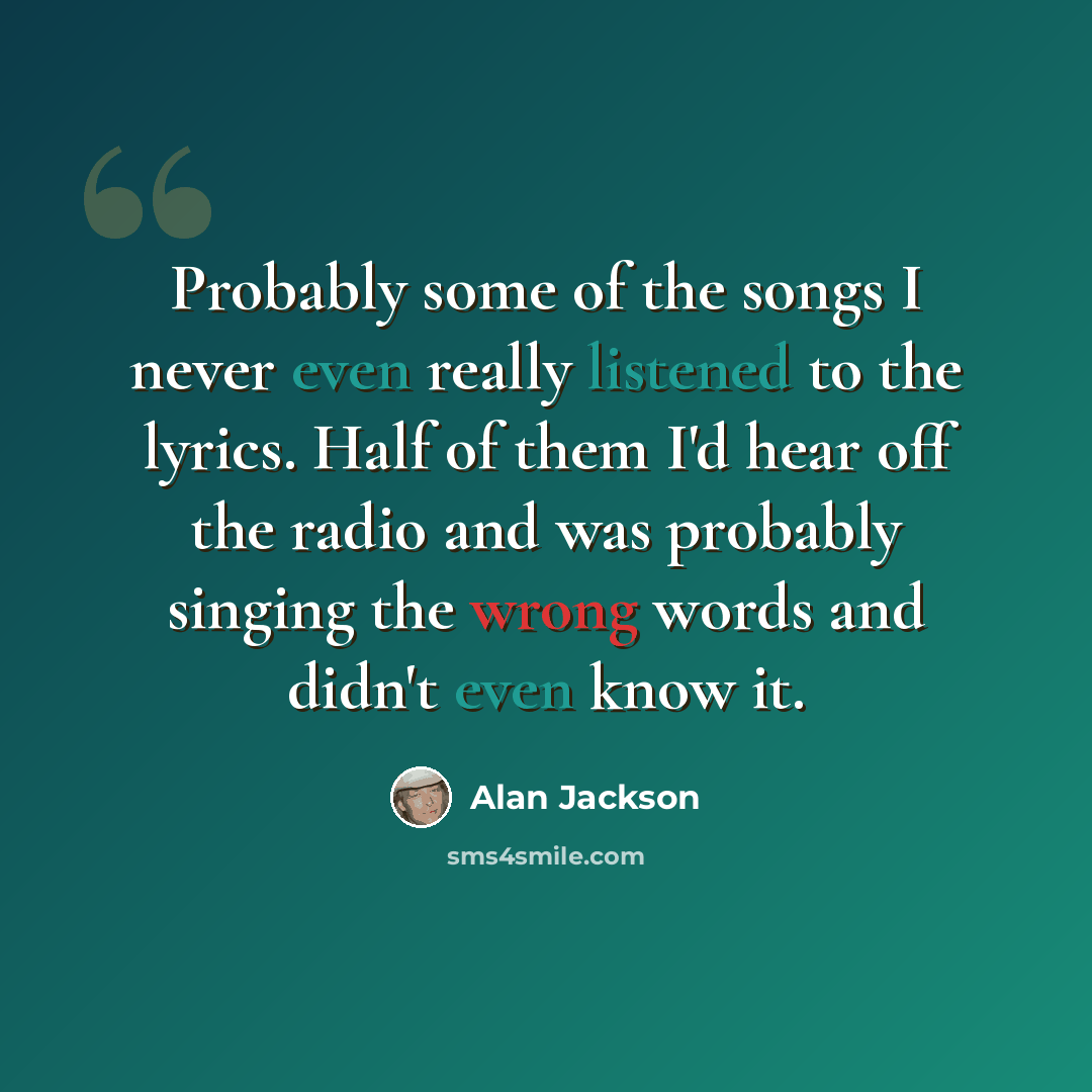 “Probably some of the songs I never even really listened to the lyrics. Half of them I'd hear off the radio and was probably singing the wrong words and didn't even know it.” quote by Alan Jackson