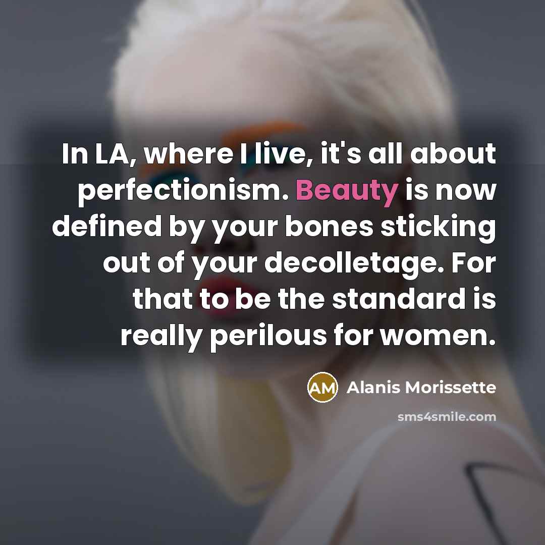 “In LA, where I live, it's all about perfectionism. Beauty is now defined by your bones sticking out of your decolletage. For that to be the standard is really perilous for women.” quote by Alanis Morissette