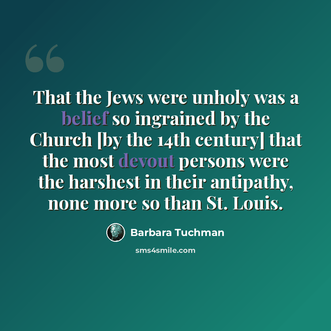 “That the Jews were unholy was a belief so ingrained by the Church [by the 14th century] that the most devout persons were the harshest in their antipathy, none more so than St. Louis.” quote by Barbara Tuchman