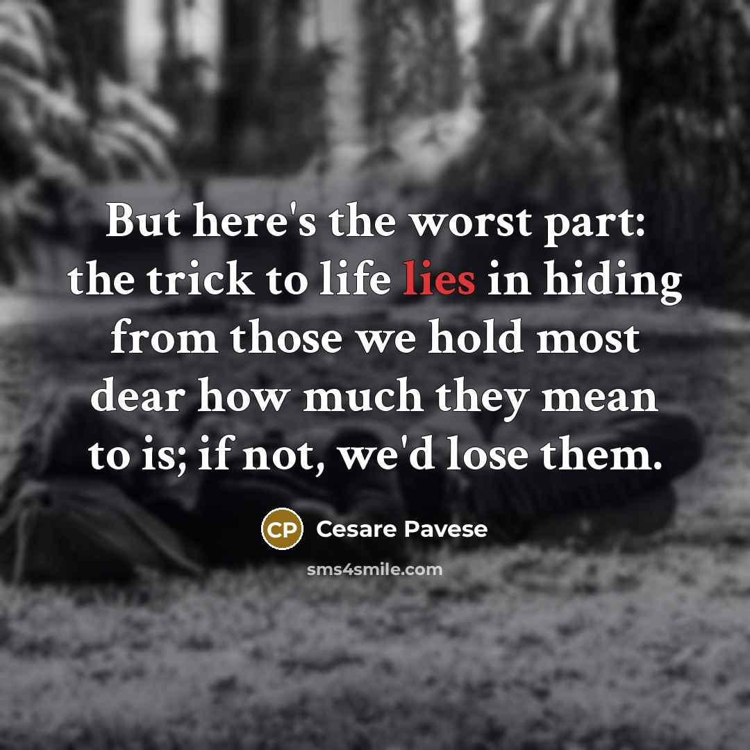 “But here's the worst part: the trick to life lies in hiding from those we hold most dear how much they mean to is; if not, we'd lose them.” quote by Cesare Pavese