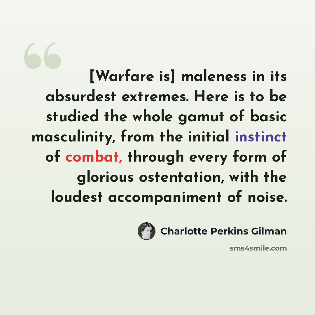 “[Warfare is] maleness in its absurdest extremes. Here is to be studied the whole gamut of basic masculinity, from the initial instinct of combat, through every form of glorious ostentation, with the loudest accompaniment of noise.” quote by Charlotte Perkins Gilman