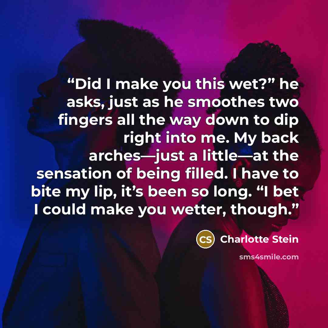 “Did I make you this wet?” he asks, just as he smoothes two fingers all the way down to dip right into me. My back arches—just a little—at the sensation of being filled. I have to bite my lip, it’s been so long. “I bet I could make you wetter, though.” quote by Charlotte Stein