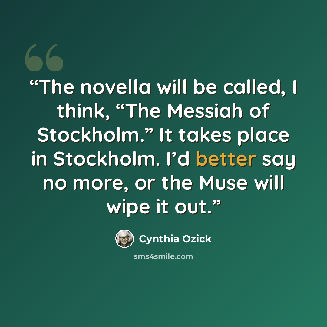 “The novella will be called, I think, “The Messiah of Stockholm.” It takes place in Stockholm. I’d better say no more, or the Muse will wipe it out.” quote by Cynthia Ozick