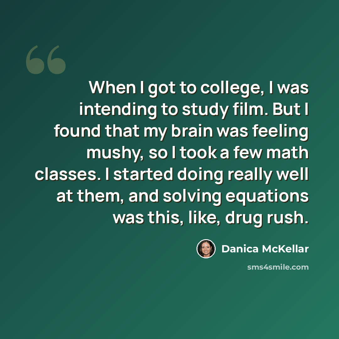 “When I got to college, I was intending to study film. But I found that my brain was feeling mushy, so I took a few math classes. I started doing really well at them, and solving equations was this, like, drug rush.” quote by Danica McKellar