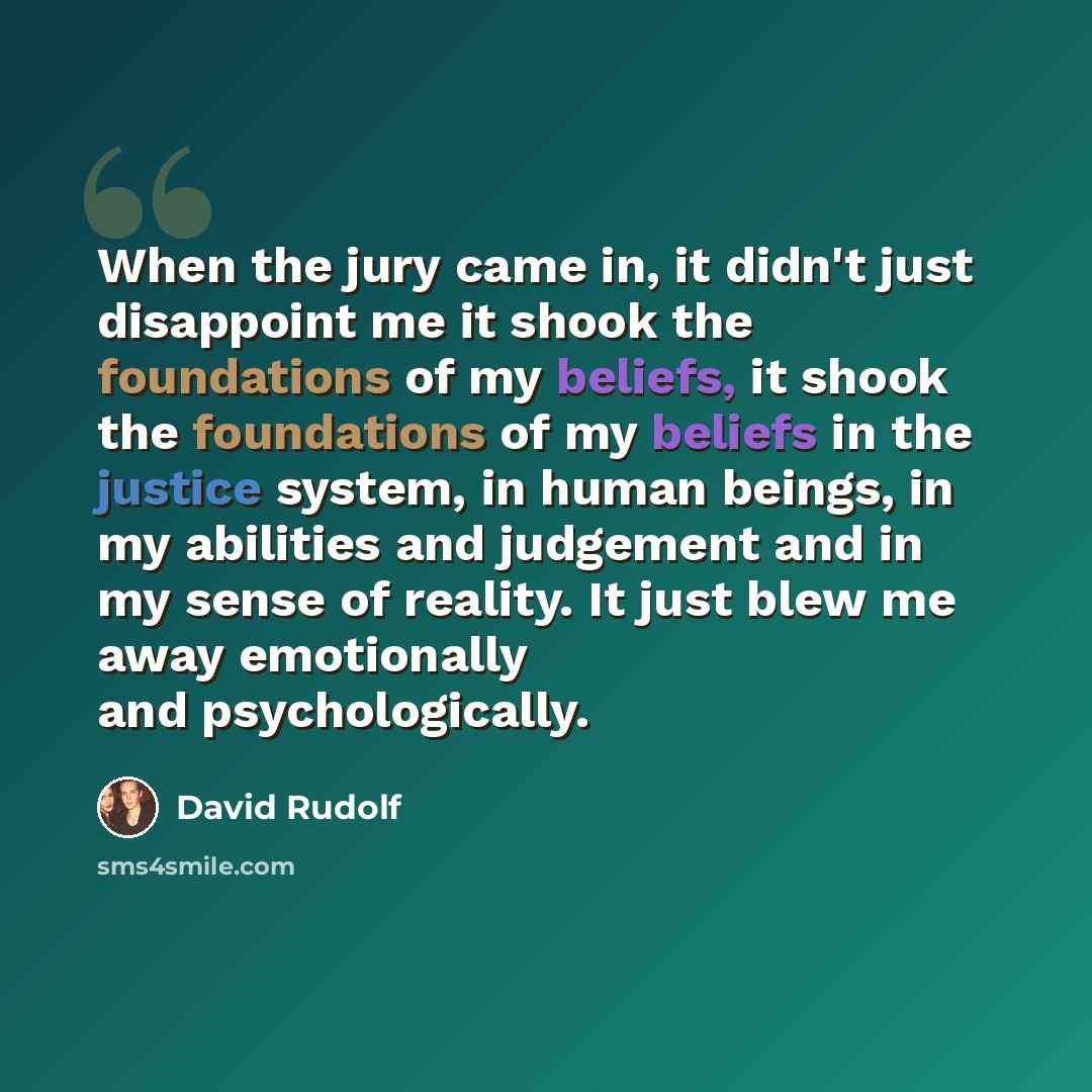 “When the jury came in, it didn't just disappoint me it shook the foundations of my beliefs, it shook the foundations of my beliefs in the justice system, in human beings, in my abilities and judgement and in my sense of reality. It just blew me away emotionally and psychologically.” quote by David Rudolf