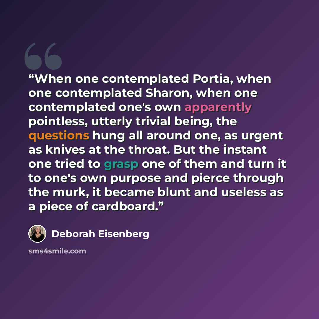 “When one contemplated Portia, when one contemplated Sharon, when one contemplated one's own apparently pointless, utterly trivial being, the questions hung all around one, as urgent as knives at the throat. But the instant one tried to grasp one of them and turn it to one's own purpose and pierce…” quote by Deborah Eisenberg