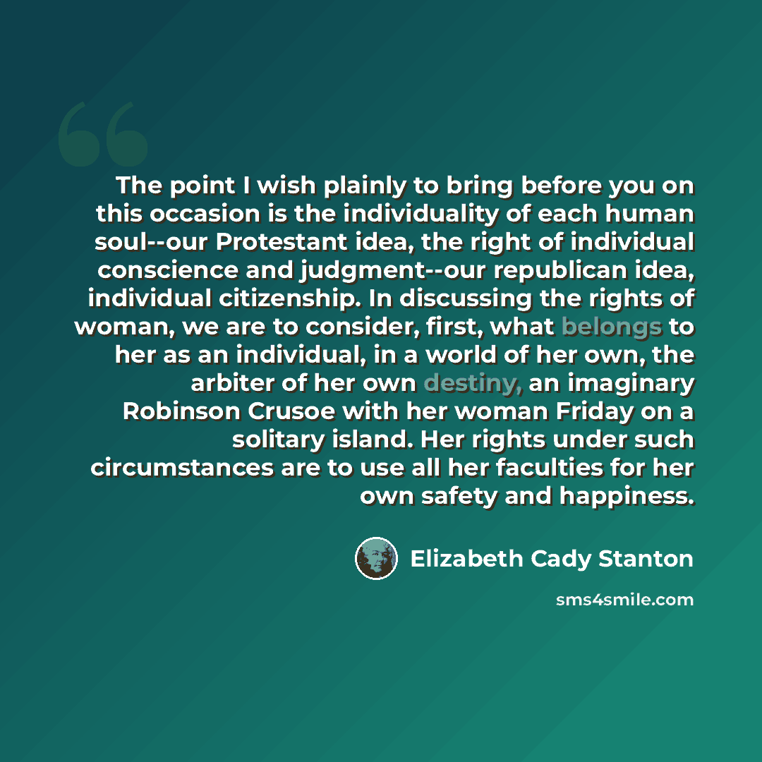 “The point I wish plainly to bring before you on this occasion is the individuality of each human soul--our Protestant idea, the right of individual conscience and judgment--our republican idea, individual citizenship. In discussing the rights of woman, we are to consider, first, what belongs to…” quote by Elizabeth Cady Stanton