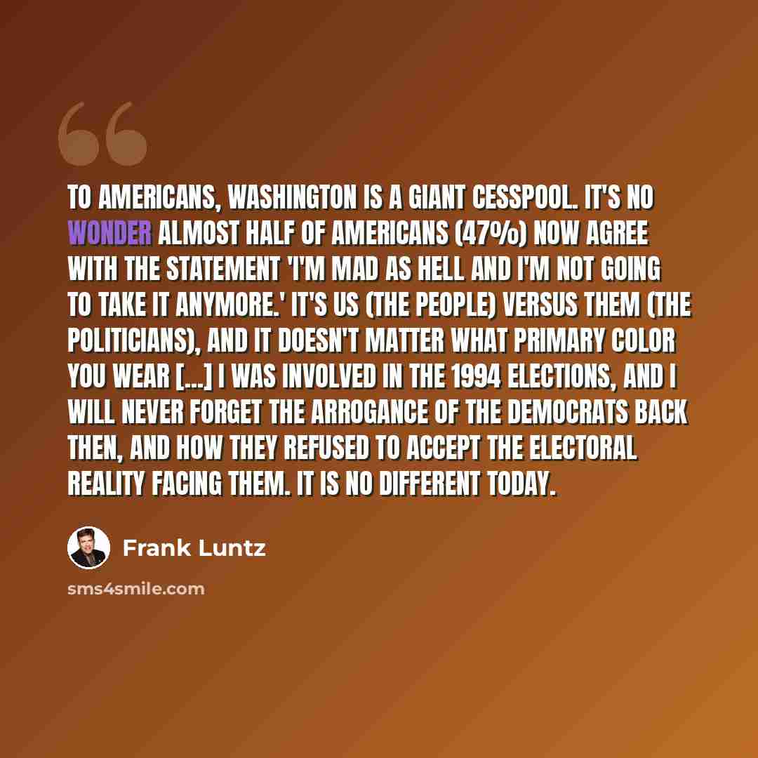 “To Americans, Washington is a giant cesspool. It's no wonder almost half of Americans (47%) now agree with the statement 'I'm mad as hell and I'm not going to take it anymore.' It's us (the people) versus them (the politicians), and it doesn't matter what primary color you wear [...] I was…” quote by Frank Luntz
