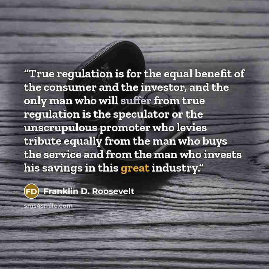 “True regulation is for the equal benefit of the consumer and the investor, and the only man who will suffer from true regulation is the speculator or the unscrupulous promoter who levies tribute equally from the man who buys the service and from the man who invests his savings in this great…” quote by Franklin D. Roosevelt
