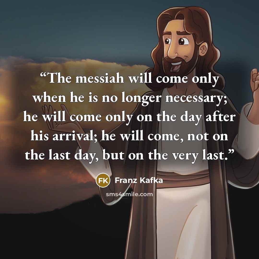 “The messiah will come only when he is no longer necessary; he will come only on the day after his arrival; he will come, not on the last day, but on the very last.” quote by Franz Kafka