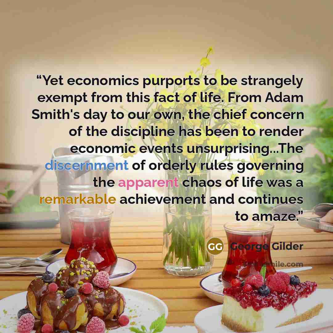 “Yet economics purports to be strangely exempt from this fact of life. From Adam Smith's day to our own, the chief concern of the discipline has been to render economic events unsurprising...The discernment of orderly rules governing the apparent chaos of life was a remarkable achievement and…” quote by George Gilder