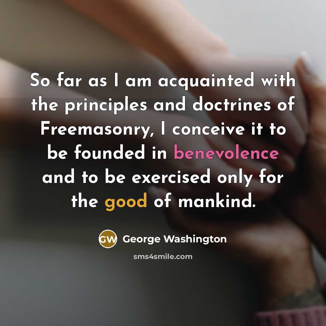 “So far as I am acquainted with the principles and doctrines of Freemasonry, I conceive it to be founded in benevolence and to be exercised only for the good of mankind.” quote by George Washington