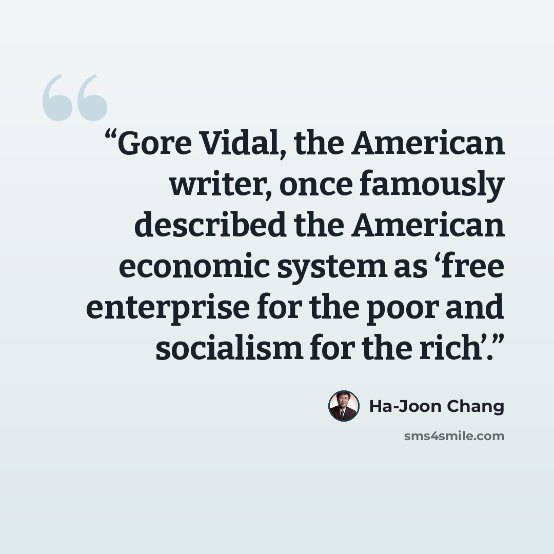 “Gore Vidal, the American writer, once famously described the American economic system as ‘free enterprise for the poor and socialism for the rich’.” quote by Ha-Joon Chang