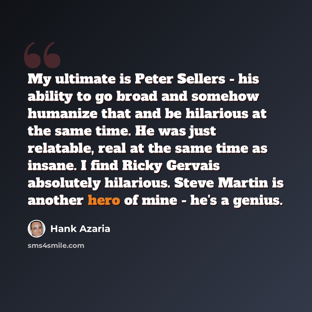 “My ultimate is Peter Sellers - his ability to go broad and somehow humanize that and be hilarious at the same time. He was just relatable, real at the same time as insane. I find Ricky Gervais absolutely hilarious. Steve Martin is another hero of mine - he's a genius.” quote by Hank Azaria