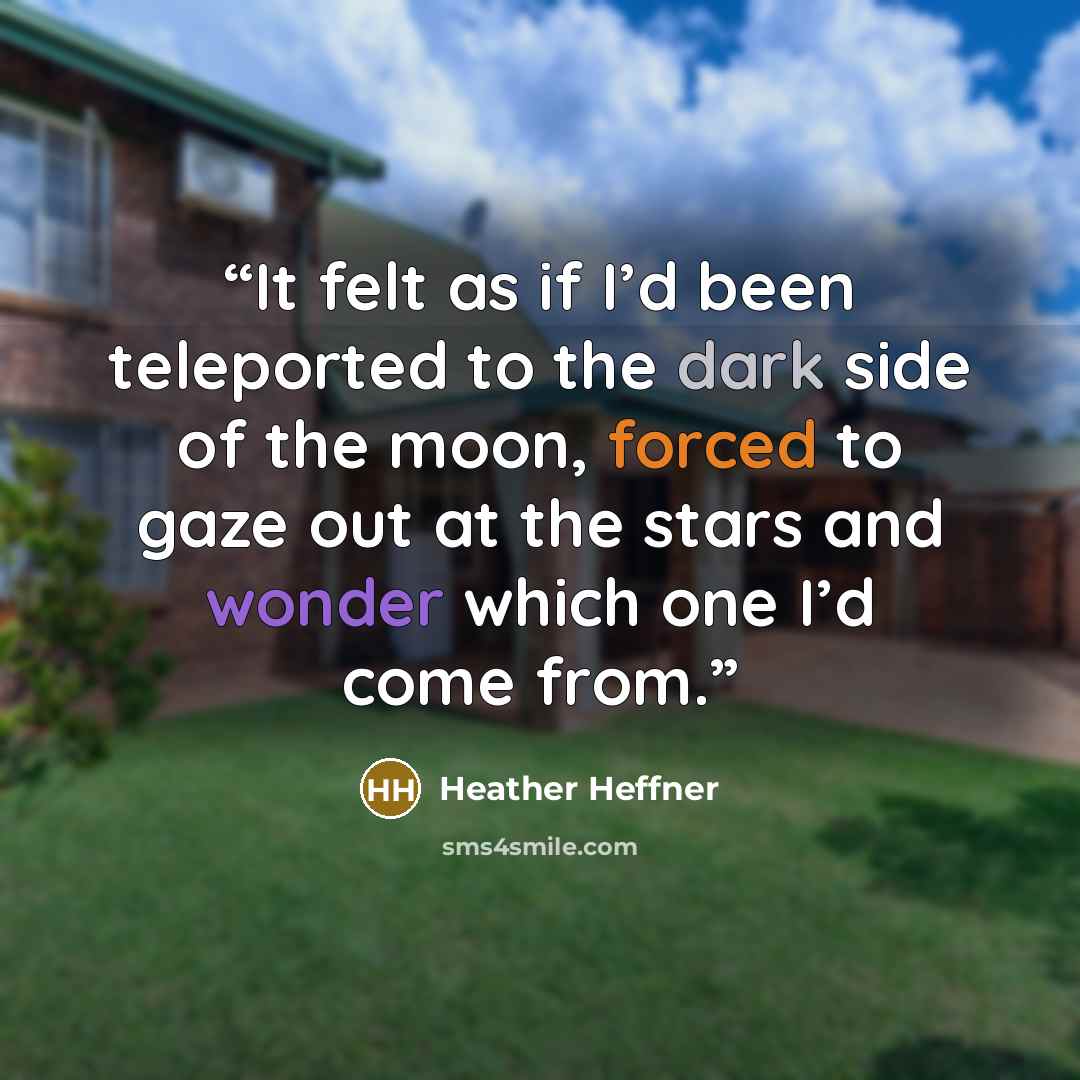 “It felt as if I’d been teleported to the dark side of the moon, forced to gaze out at the stars and wonder which one I’d come from.” quote by Heather Heffner