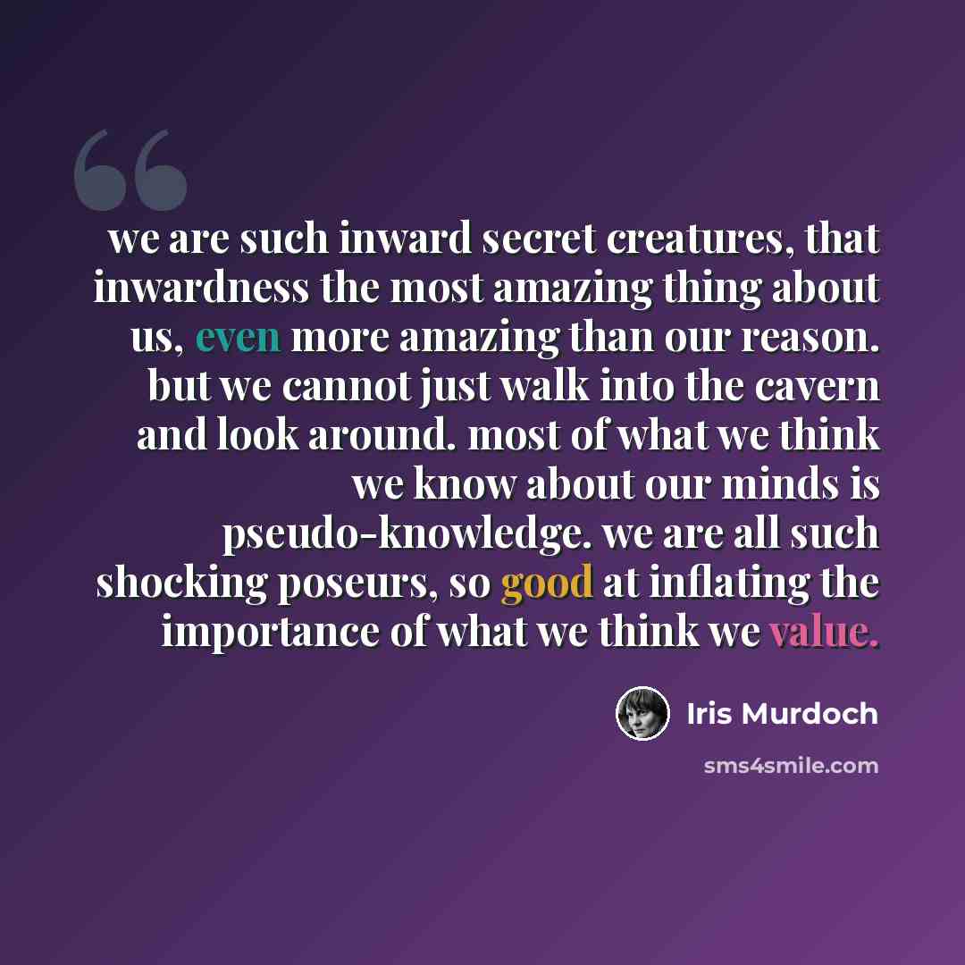 “we are such inward secret creatures, that inwardness the most amazing thing about us, even more amazing than our reason. but we cannot just walk into the cavern and look around. most of what we think we know about our minds is pseudo-knowledge. we are all such shocking poseurs, so good at…” quote by Iris Murdoch