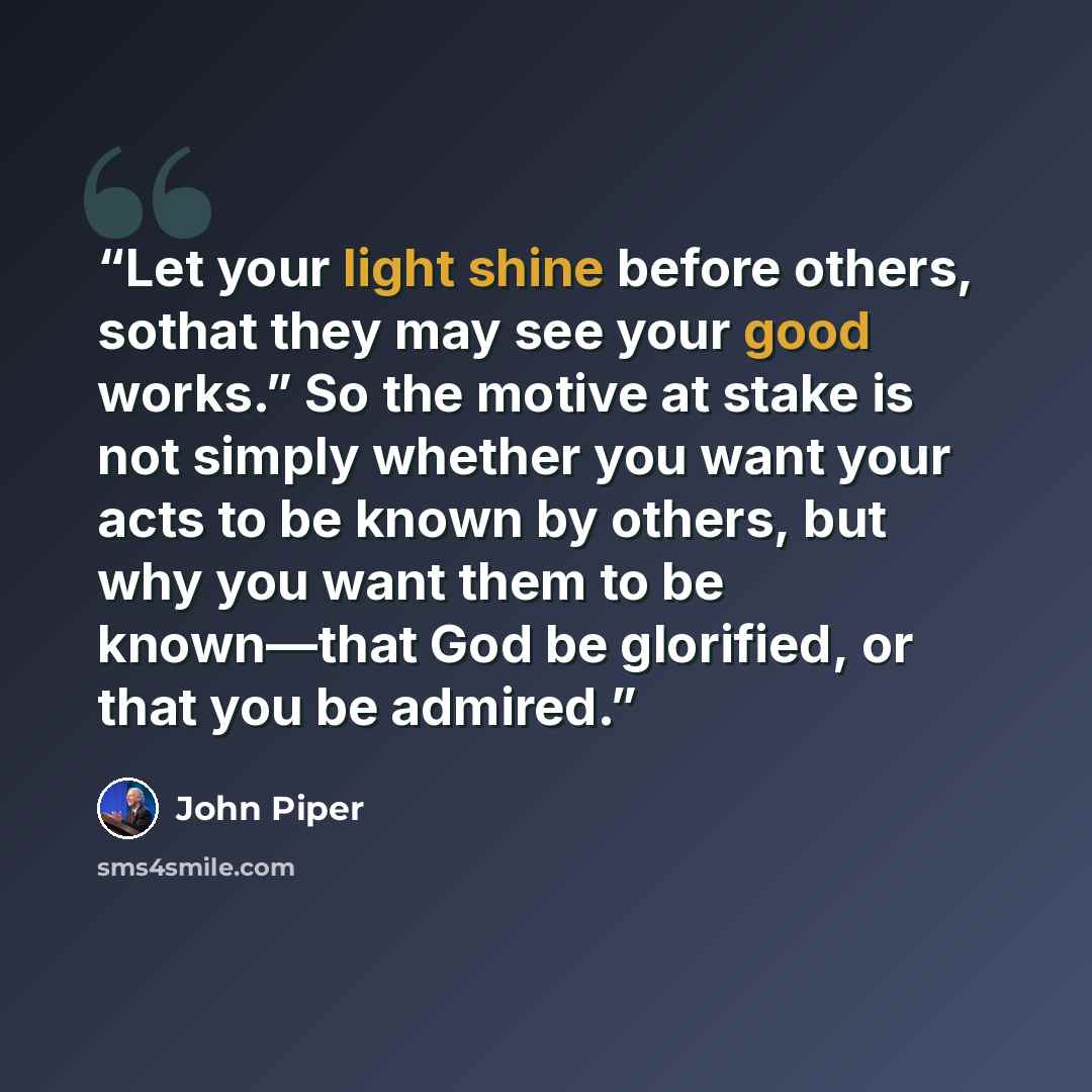 “Let your light shine before others, sothat they may see your good works.” So the motive at stake is not simply whether you want your acts to be known by others, but why you want them to be known—that God be glorified, or that you be admired.” quote by John Piper