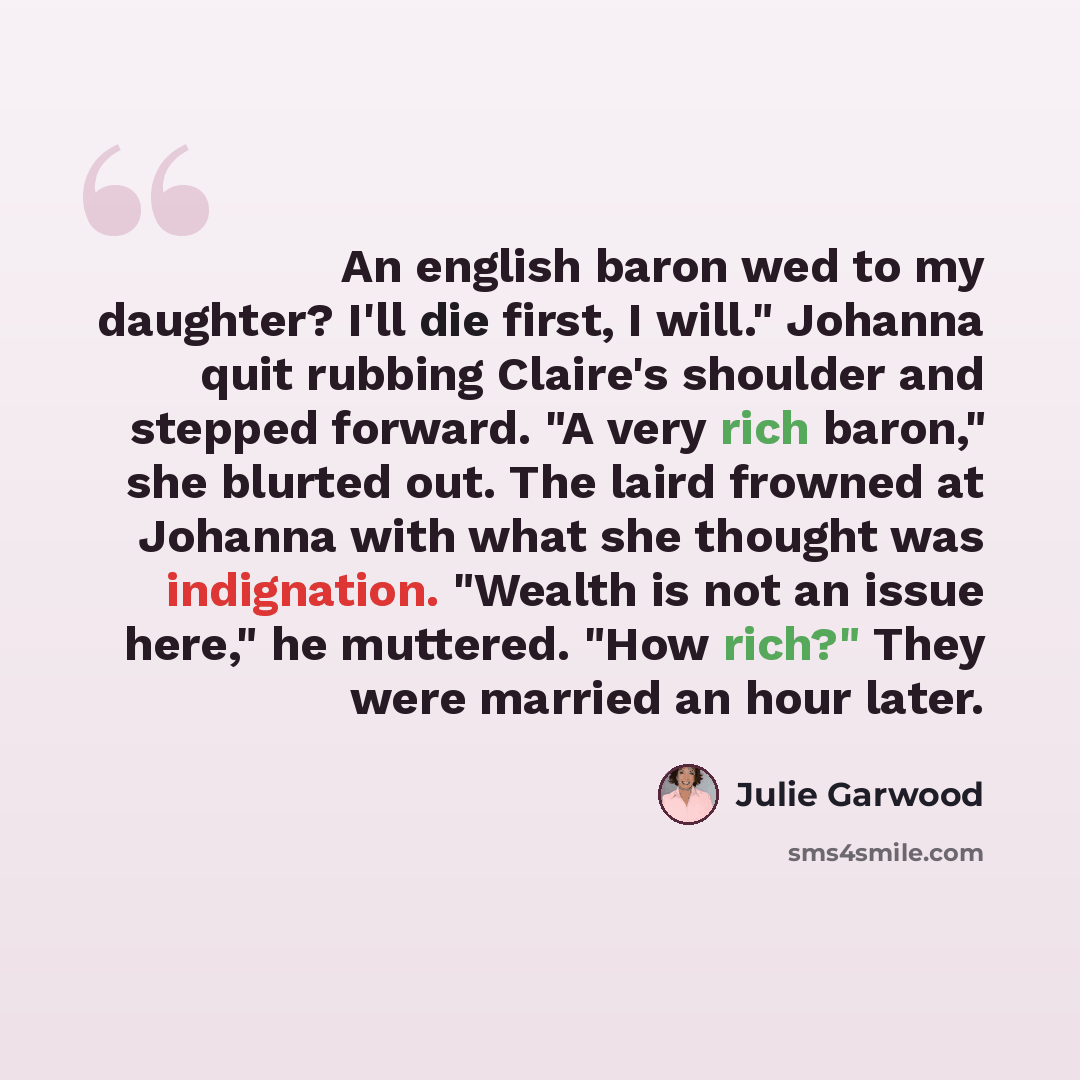 “An english baron wed to my daughter? I'll die first, I will." Johanna quit rubbing Claire's shoulder and stepped forward. "A very rich baron," she blurted out. The laird frowned at Johanna with what she thought was indignation. "Wealth is not an issue here," he muttered. "How rich?" They were…” quote by Julie Garwood
