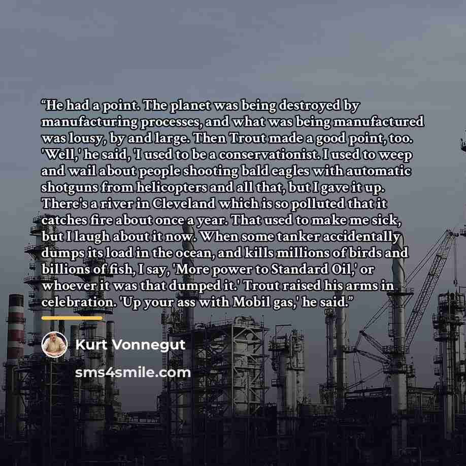 “He had a point. The planet was being destroyed by manufacturing processes, and what was being manufactured was lousy, by and large. Then Trout made a good point, too. 'Well,' he said, 'I used to be a conservationist. I used to weep and wail about people shooting bald eagles with automatic shotguns…” quote by kurt vonnegut
