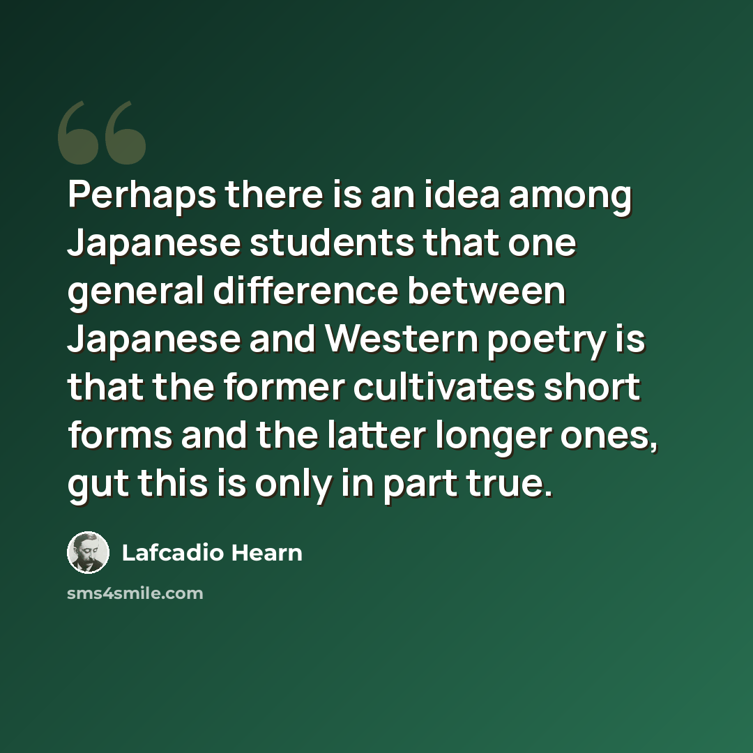 “Perhaps there is an idea among Japanese students that one general difference between Japanese and Western poetry is that the former cultivates short forms and the latter longer ones, gut this is only in part true.” quote by Lafcadio Hearn
