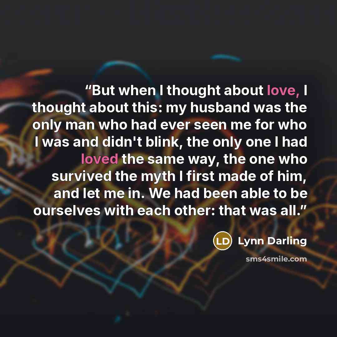 “But when I thought about love, I thought about this: my husband was the only man who had ever seen me for who I was and didn't blink, the only one I had loved the same way, the one who survived the myth I first made of him, and let me in. We had been able to be ourselves with each other: that was…” quote by Lynn Darling