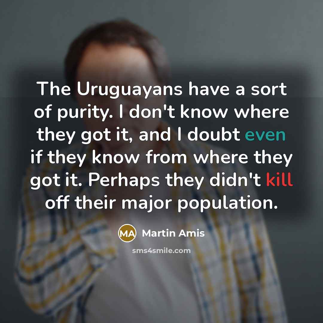 “The Uruguayans have a sort of purity. I don't know where they got it, and I doubt even if they know from where they got it. Perhaps they didn't kill off their major population.” quote by Martin Amis