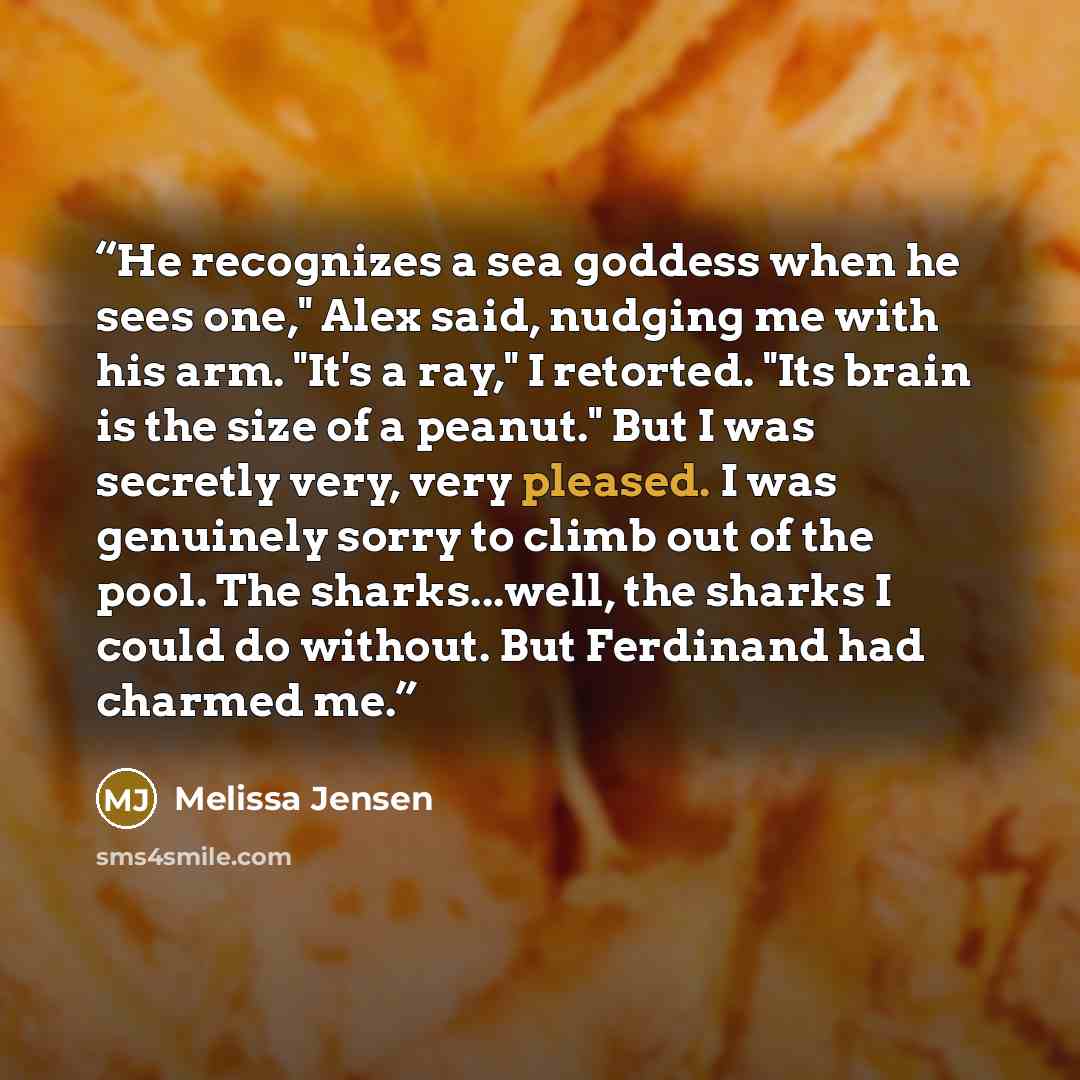 “He recognizes a sea goddess when he sees one," Alex said, nudging me with his arm. "It's a ray," I retorted. "Its brain is the size of a peanut." But I was secretly very, very pleased. I was genuinely sorry to climb out of the pool. The sharks...well, the sharks I could do without. But Ferdinand…” quote by Melissa Jensen