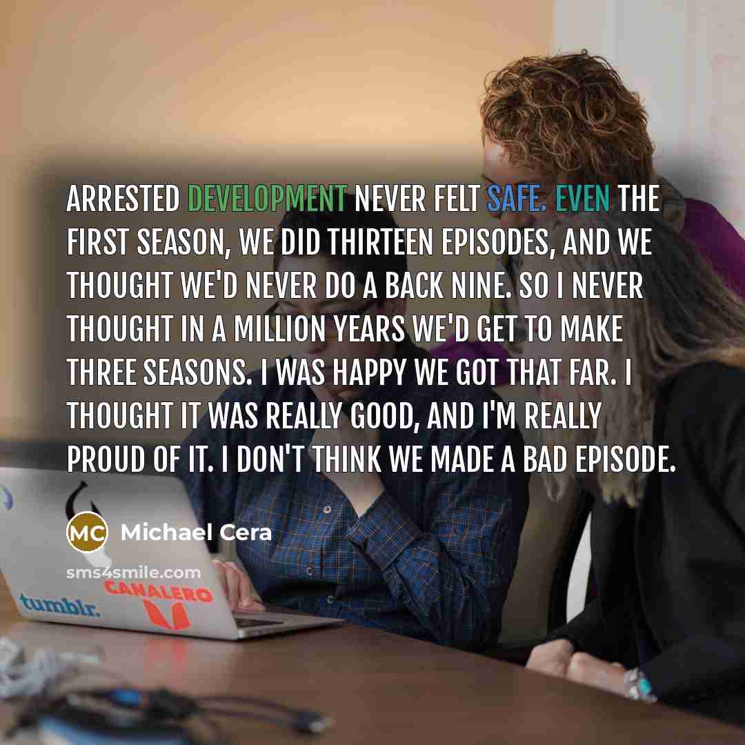 “Arrested Development never felt safe. Even the first season, we did thirteen episodes, and we thought we'd never do a back nine. So I never thought in a million years we'd get to make three seasons. I was happy we got that far. I thought it was really good, and I'm really proud of it. I don't…” quote by Michael Cera