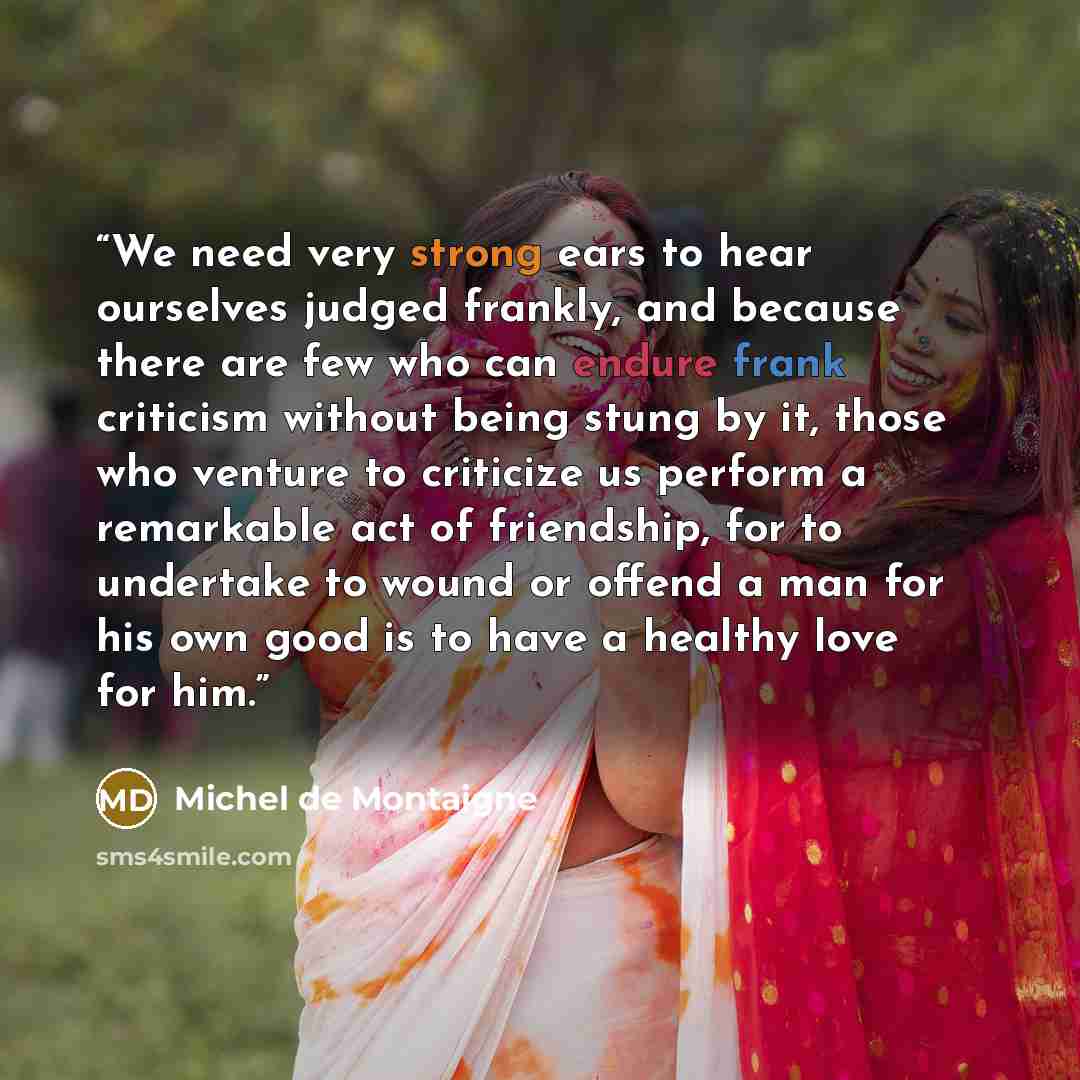 “We need very strong ears to hear ourselves judged frankly, and because there are few who can endure frank criticism without being stung by it, those who venture to criticize us perform a remarkable act of friendship, for to undertake to wound or offend a man for his own good is to have a healthy…” quote by Michel de Montaigne