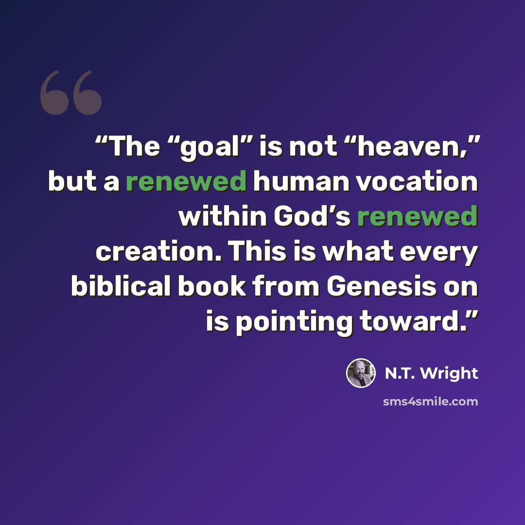 “The “goal” is not “heaven,” but a renewed human vocation within God’s renewed creation. This is what every biblical book from Genesis on is pointing toward.” quote by N.T. Wright