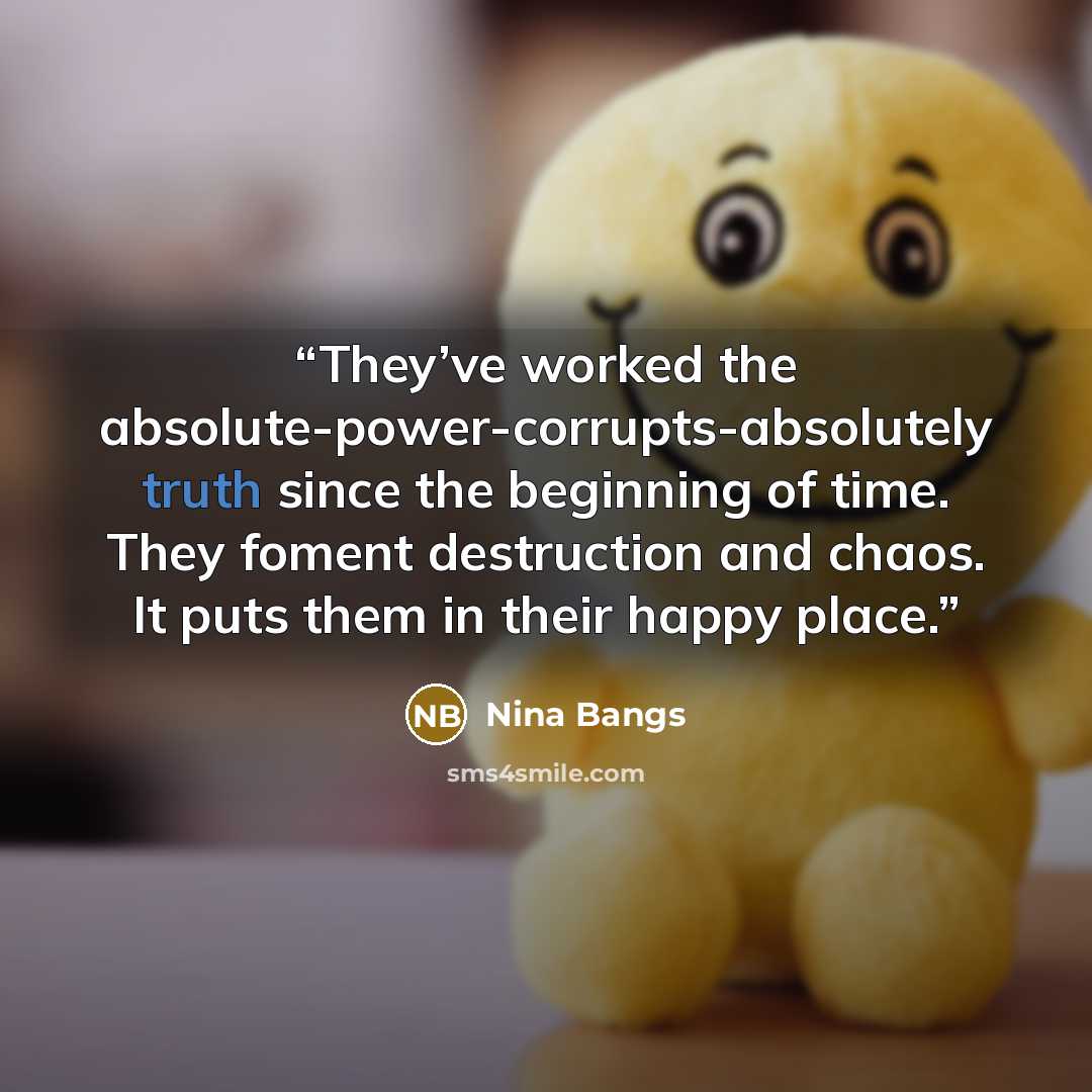 “They’ve worked the absolute-power-corrupts-absolutely truth since the beginning of time. They foment destruction and chaos. It puts them in their happy place.” quote by Nina Bangs
