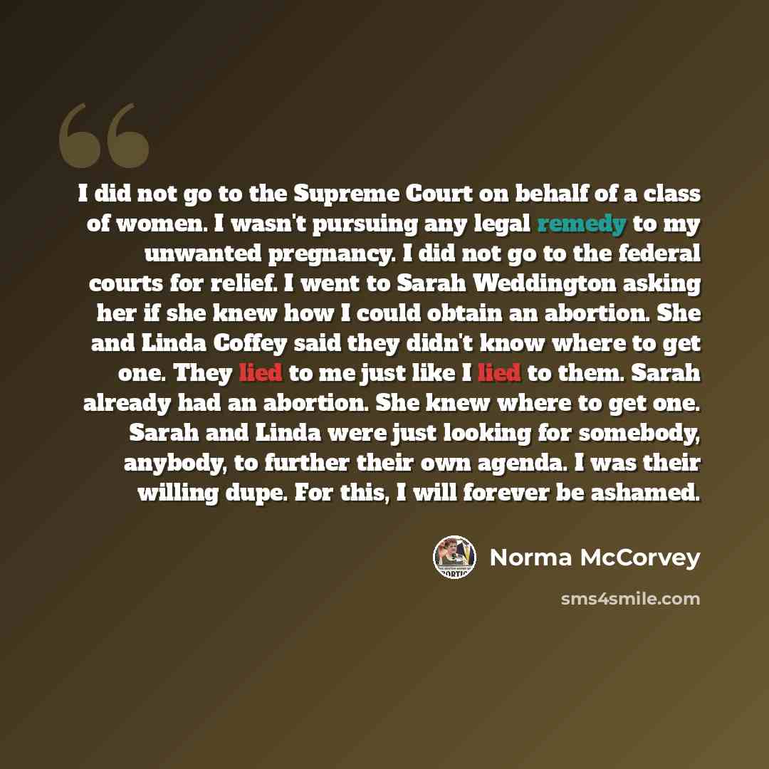 “I did not go to the Supreme Court on behalf of a class of women. I wasn't pursuing any legal remedy to my unwanted pregnancy. I did not go to the federal courts for relief. I went to Sarah Weddington asking her if she knew how I could obtain an abortion. She and Linda Coffey said they didn't know…” quote by Norma McCorvey