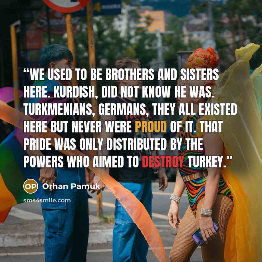 “We used to be brothers and sisters here. Kurdish, did not know he was. Turkmenians, Germans, they all existed here but never were proud of it. That pride was only distributed by the powers who aimed to destroy Turkey.” quote by Orhan Pamuk