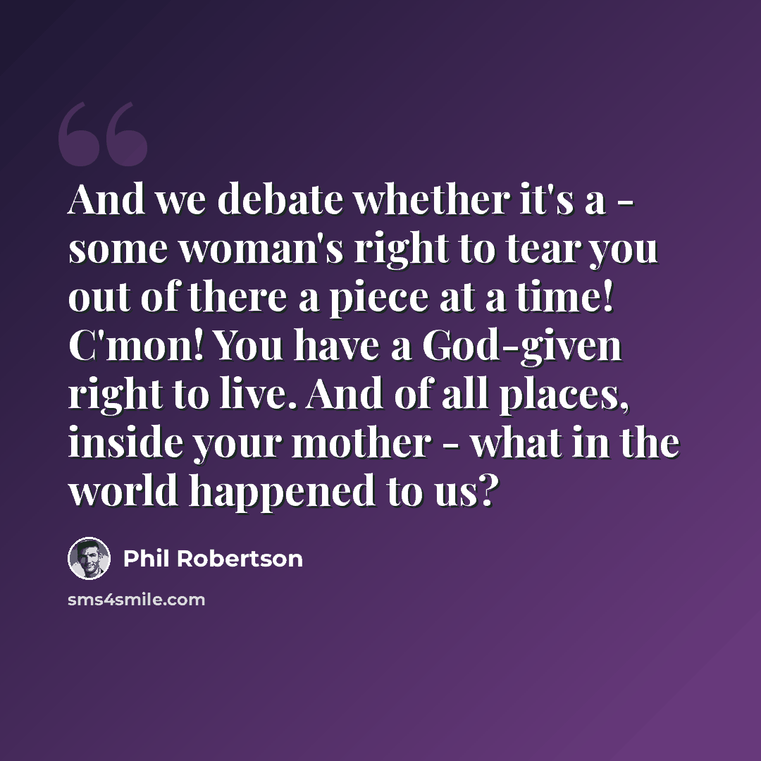 “And we debate whether it's a - some woman's right to tear you out of there a piece at a time! C'mon! You have a God-given right to live. And of all places, inside your mother - what in the world happened to us?” quote by Phil Robertson