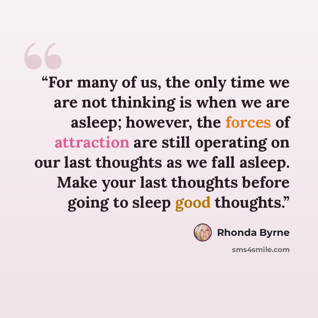 “For many of us, the only time we are not thinking is when we are asleep; however, the forces of attraction are still operating on our last thoughts as we fall asleep. Make your last thoughts before going to sleep good thoughts.” quote by Rhonda Byrne