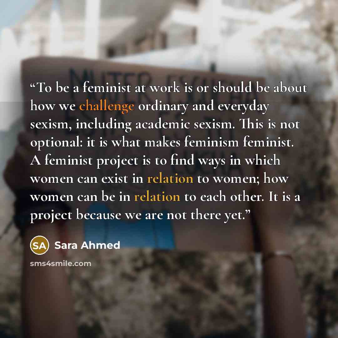 “To be a feminist at work is or should be about how we challenge ordinary and everyday sexism, including academic sexism. This is not optional: it is what makes feminism feminist. A feminist project is to find ways in which women can exist in relation to women; how women can be in relation to each…” quote by Sara Ahmed