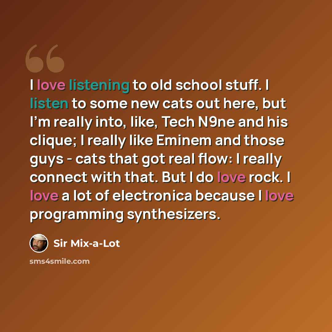 “I love listening to old school stuff. I listen to some new cats out here, but I'm really into, like, Tech N9ne and his clique; I really like Eminem and those guys - cats that got real flow: I really connect with that. But I do love rock. I love a lot of electronica because I love programming…” quote by Sir Mix-a-Lot