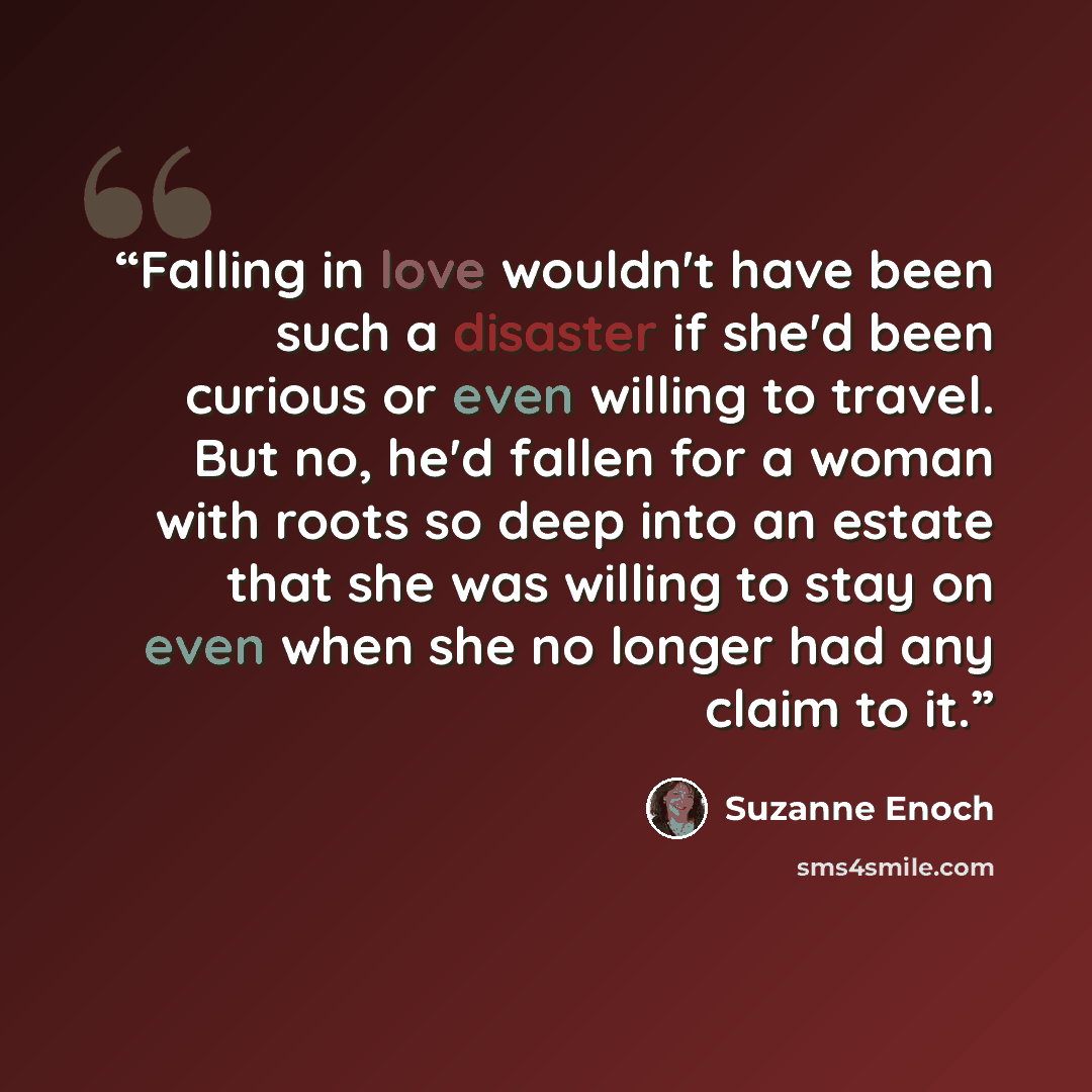 “Falling in love wouldn't have been such a disaster if she'd been curious or even willing to travel. But no, he'd fallen for a woman with roots so deep into an estate that she was willing to stay on even when she no longer had any claim to it.” quote by Suzanne Enoch