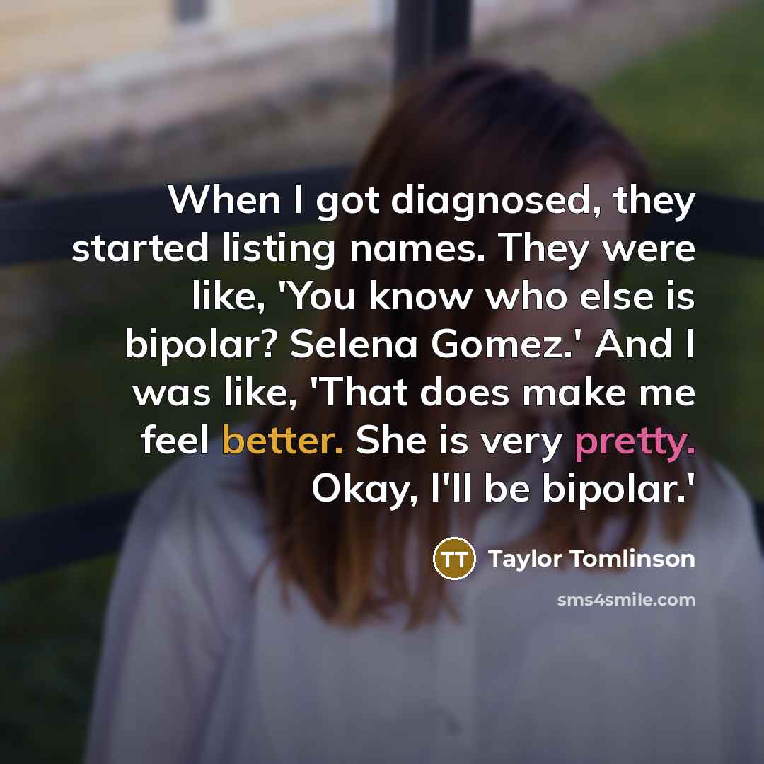 “When I got diagnosed, they started listing names. They were like, 'You know who else is bipolar? Selena Gomez.' And I was like, 'That does make me feel better. She is very pretty. Okay, I'll be bipolar.'” quote by Taylor Tomlinson
