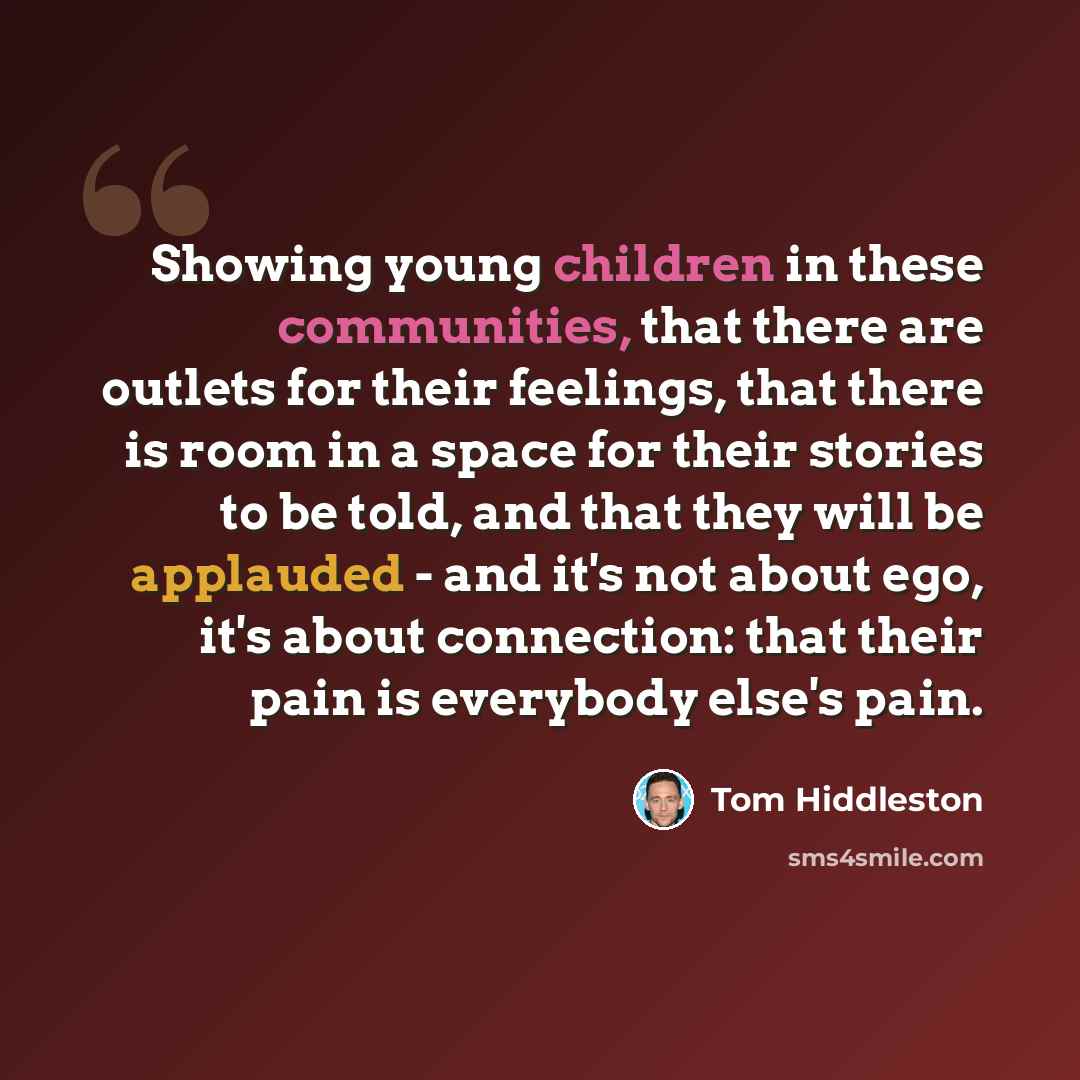 “Showing young children in these communities, that there are outlets for their feelings, that there is room in a space for their stories to be told, and that they will be applauded - and it's not about ego, it's about connection: that their pain is everybody else's pain.” quote by Tom Hiddleston