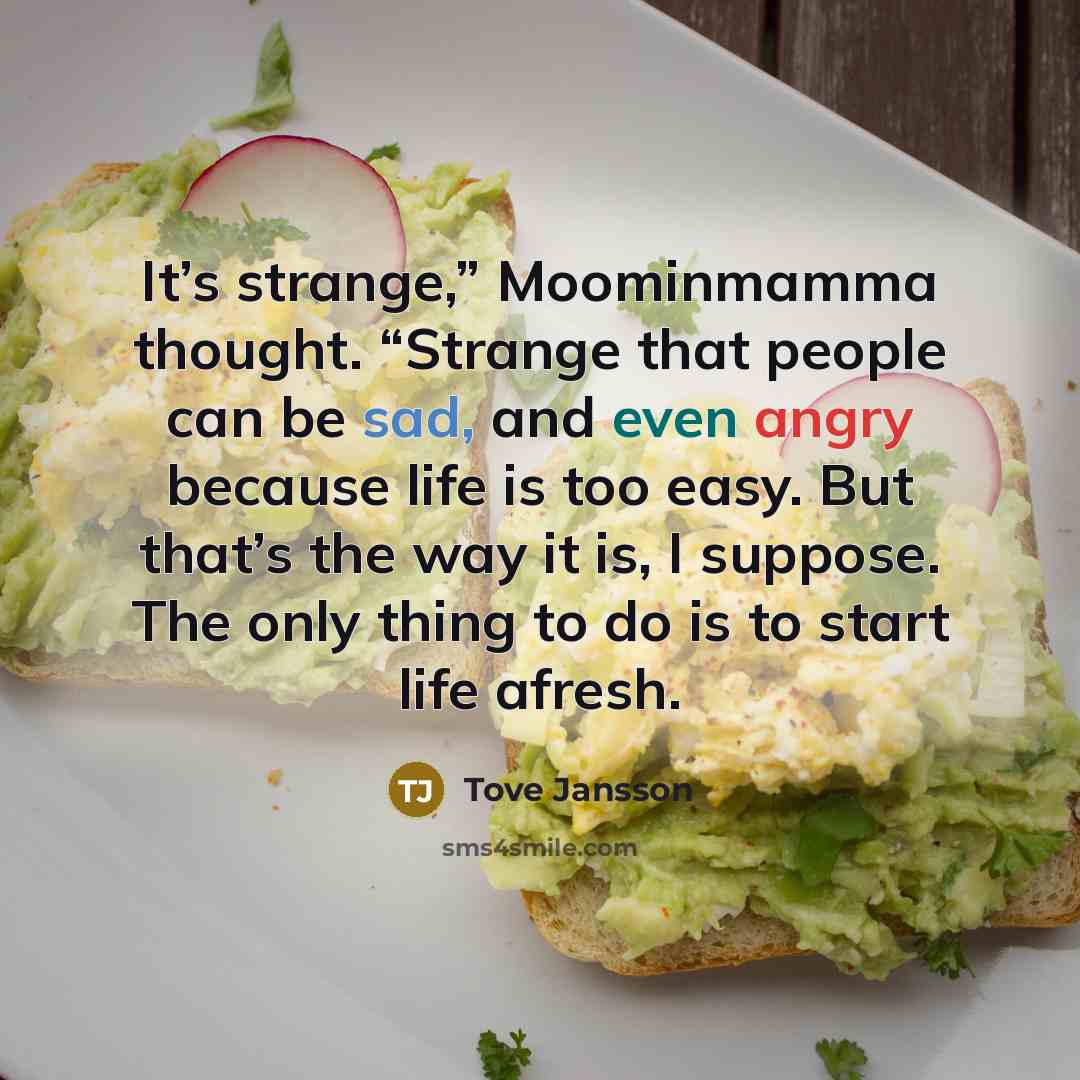 “It’s strange,” Moominmamma thought. “Strange that people can be sad, and even angry because life is too easy. But that’s the way it is, I suppose. The only thing to do is to start life afresh.” quote by Tove Jansson