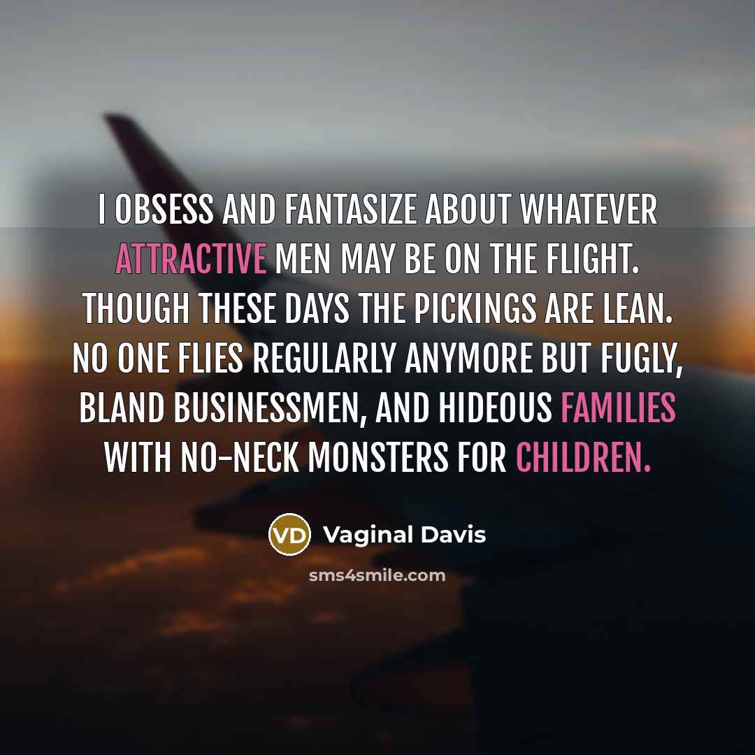 “I obsess and fantasize about whatever attractive men may be on the flight. Though these days the pickings are lean. No one flies regularly anymore but fugly, bland businessmen, and hideous families with no-neck monsters for children.” quote by Vaginal Davis
