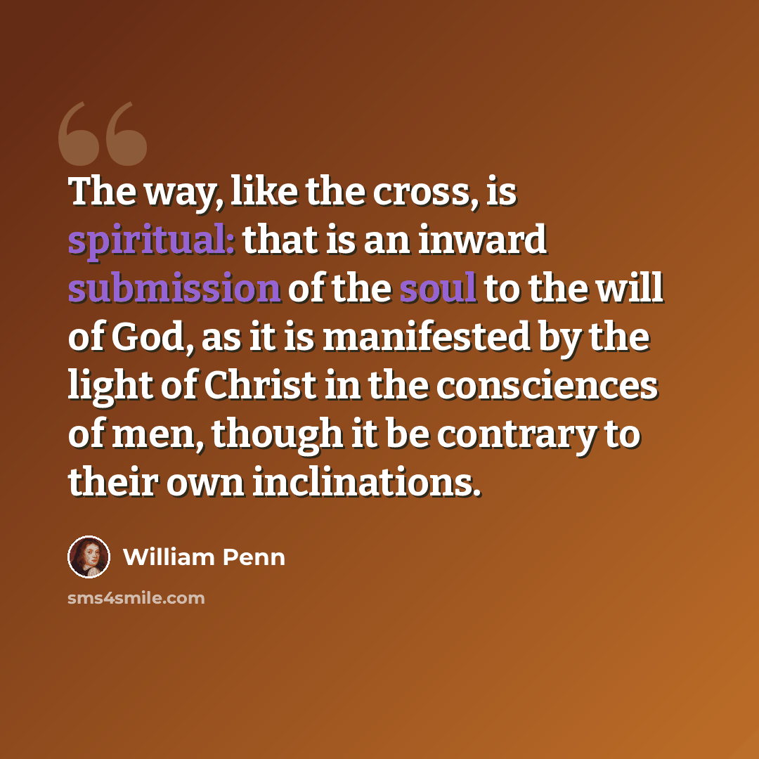 “The way, like the cross, is spiritual: that is an inward submission of the soul to the will of God, as it is manifested by the light of Christ in the consciences of men, though it be contrary to their own inclinations.” quote by William Penn