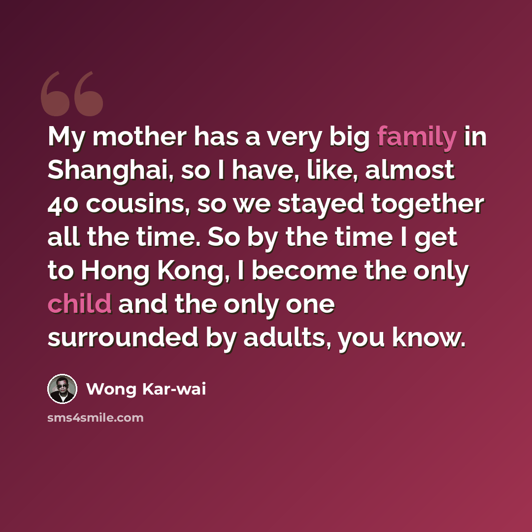 “My mother has a very big family in Shanghai, so I have, like, almost 40 cousins, so we stayed together all the time. So by the time I get to Hong Kong, I become the only child and the only one surrounded by adults, you know.” quote by Wong Kar-wai