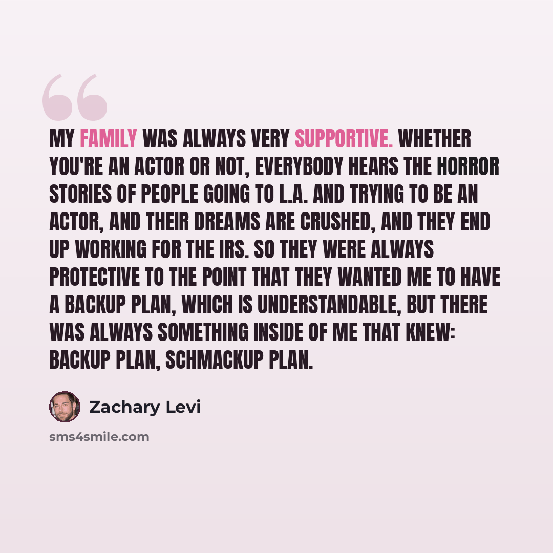 “My family was always very supportive. Whether you're an actor or not, everybody hears the horror stories of people going to L.A. and trying to be an actor, and their dreams are crushed, and they end up working for the IRS. So they were always protective to the point that they wanted me to have a…” quote by Zachary Levi