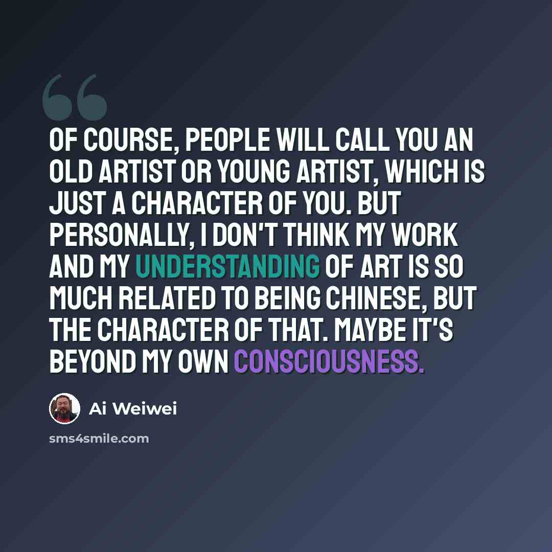 “Of course, people will call you an old artist or young artist, which is just a character of you. But personally, I don't think my work and my understanding of art is so much related to being Chinese, but the character of that. Maybe it's beyond my own consciousness.” quote by Ai Weiwei