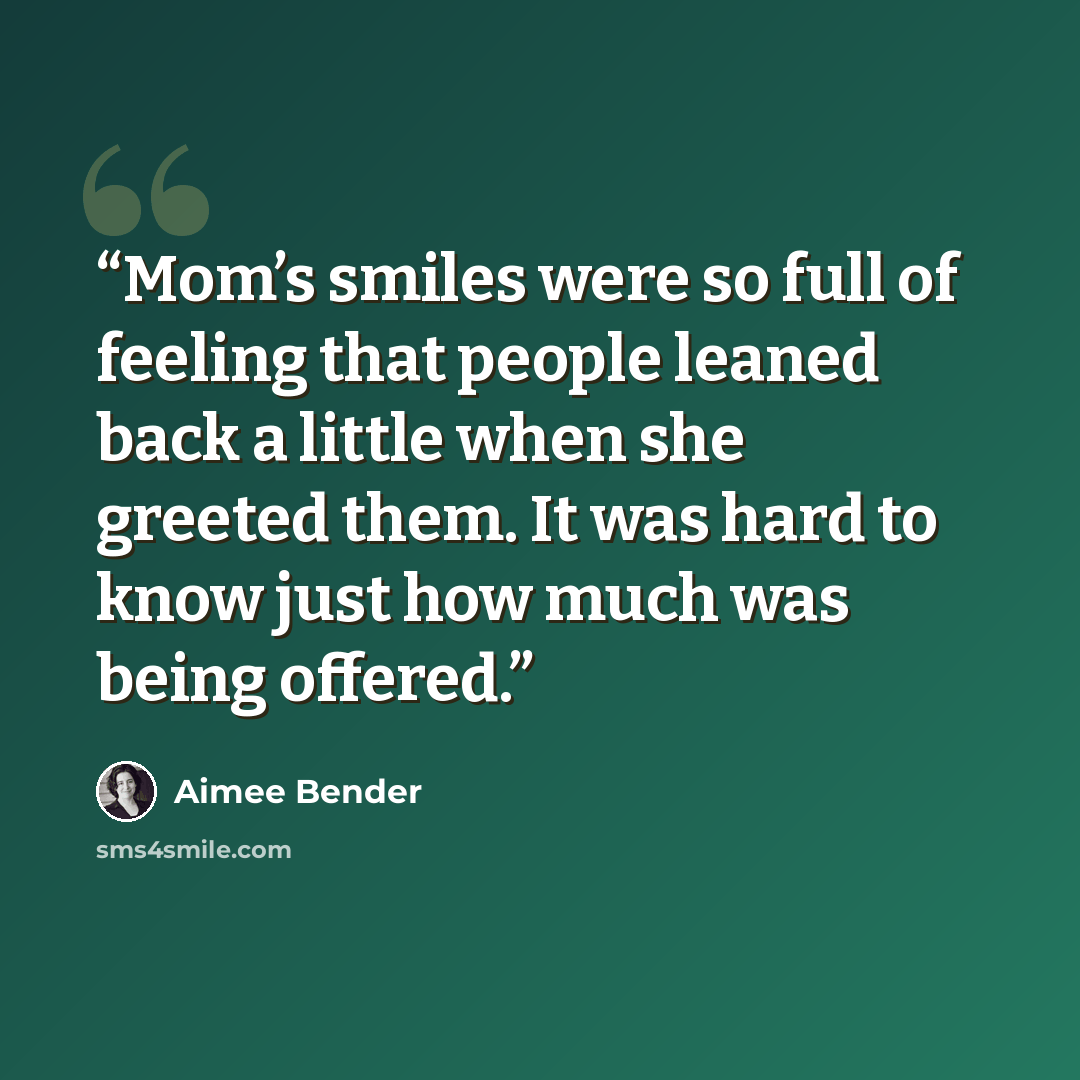 “Mom’s smiles were so full of feeling that people leaned back a little when she greeted them. It was hard to know just how much was being offered.” quote by Aimee Bender