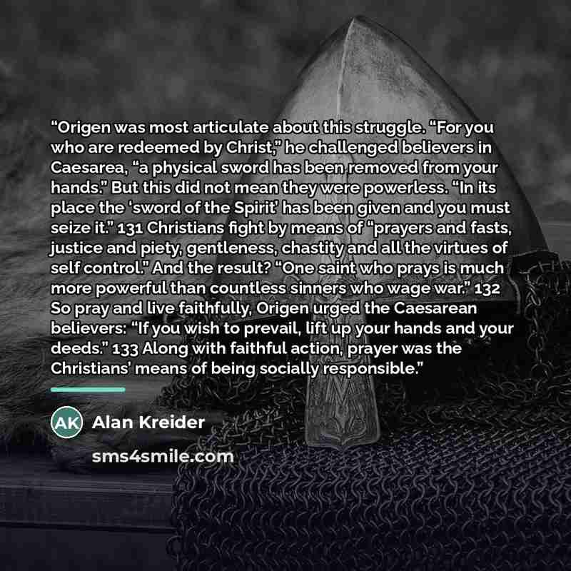 “Origen was most articulate about this struggle. “For you who are redeemed by Christ,” he challenged believers in Caesarea, “a physical sword has been removed from your hands.” But this did not mean they were powerless. “In its place the ‘sword of the Spirit’ has been given and you must seize it.”…” quote by Alan Kreider